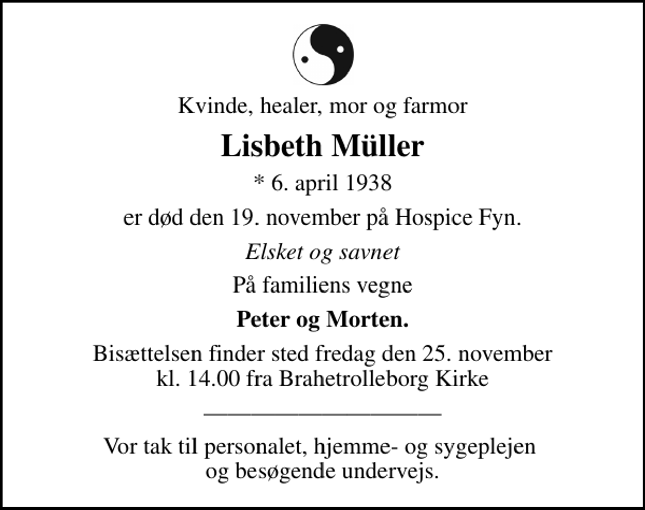 <p>Kvinde, healer, mor og farmor<br />Lisbeth Müller<br />* 6. april 1938<br />er død den 19. november på Hospice Fyn.<br />Elsket og savnet<br />På familiens vegne<br />Peter og Morten.<br />Bisættelsen finder sted fredag den 25. november kl. 14.00 fra Brahetrolleborg Kirke<br />Vor tak til personalet, hjemme- og sygeplejen og besøgende undervejs.</p>