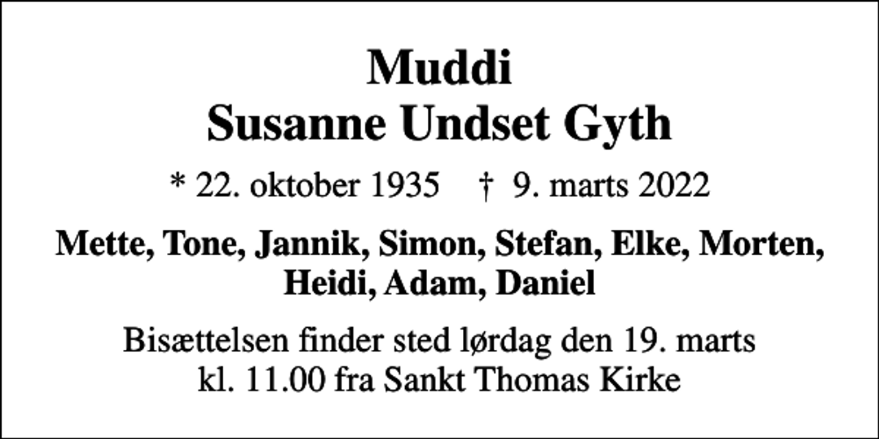 <p>Muddi Susanne Undset Gyth<br />* 22. oktober 1935 ✝ 9. marts 2022<br />Mette, Tone, Jannik, Simon, Stefan, Elke, Morten, Heidi, Adam, Daniel<br />Bisættelsen finder sted lørdag den 19. marts kl. 11.00 fra Sankt Thomas Kirke</p>