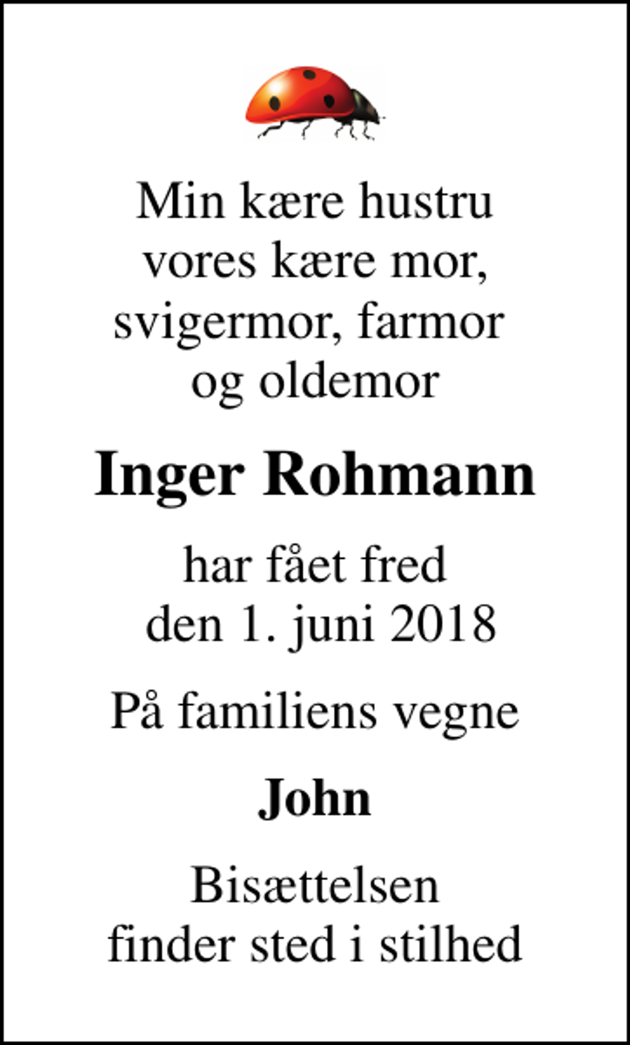 <p>Min kære hustru vores kære mor, svigermor, farmor og oldemor<br />Inger Rohmann<br />har fået fred den 1. juni 2018<br />På familiens vegne<br />John<br />Bisættelsen finder sted i stilhed</p>