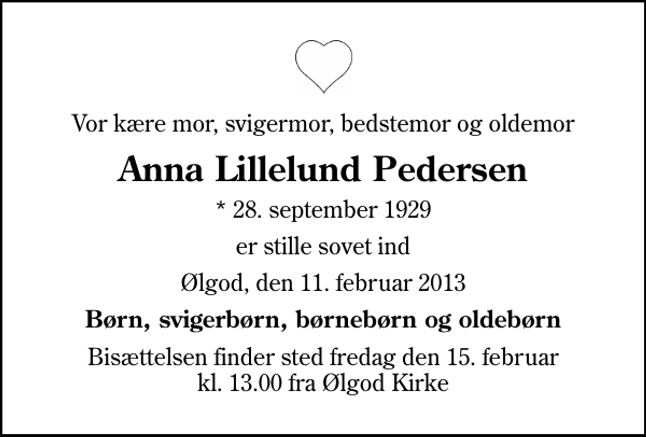 <p>Vor kære mor, svigermor, bedstemor og oldemor<br />Anna Lillelund Pedersen<br />* 28. september 1929<br />er stille sovet ind<br />Ølgod, den 11. februar 2013<br />Børn, svigerbørn, børnebørn og oldebørn<br />Bisættelsen finder sted fredag den 15. februar kl. 13.00 fra Ølgod Kirke</p>