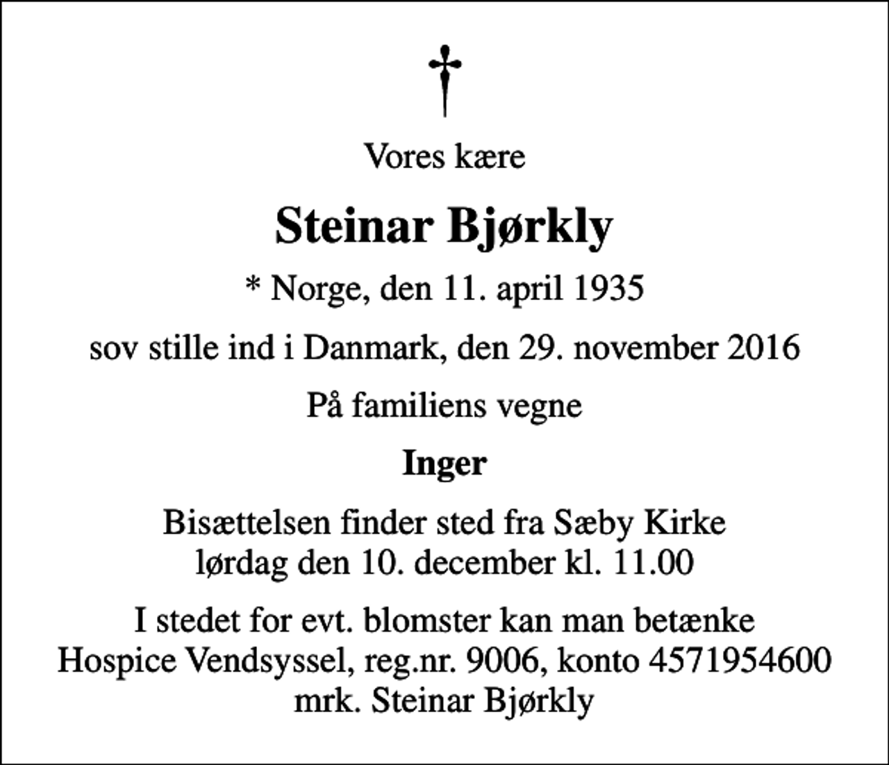 <p>Vores kære<br />Steinar Bjørkly<br />* Norge, den 11. april 1935<br />sov stille ind i Danmark, den 29. november 2016<br />På familiens vegne<br />Inger<br />Bisættelsen finder sted fra Sæby Kirke lørdag den 10. december kl. 11.00<br />I stedet for evt. blomster kan man betænke<br />Hospice Vendsyssel reg.nr.9006,konto4571954600mrk. Steinar<br />Bjørkly</p>