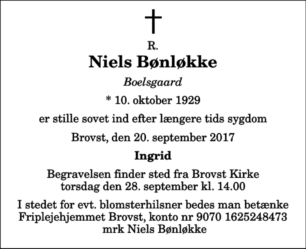 <p>R.<br />Niels Bønløkke<br />Boelsgaard<br />* 10. oktober 1929<br />er stille sovet ind efter længere tids sygdom<br />Brovst, den 20. september 2017<br />Ingrid<br />Begravelsen finder sted fra Brovst Kirke torsdag den 28. september kl. 14.00 I stedet for evt. blomsterhilsner bedes man betænke Friplejehjemmet Brovst, konto nr 9070 1625248473 mrk Niels Bønløkke</p>