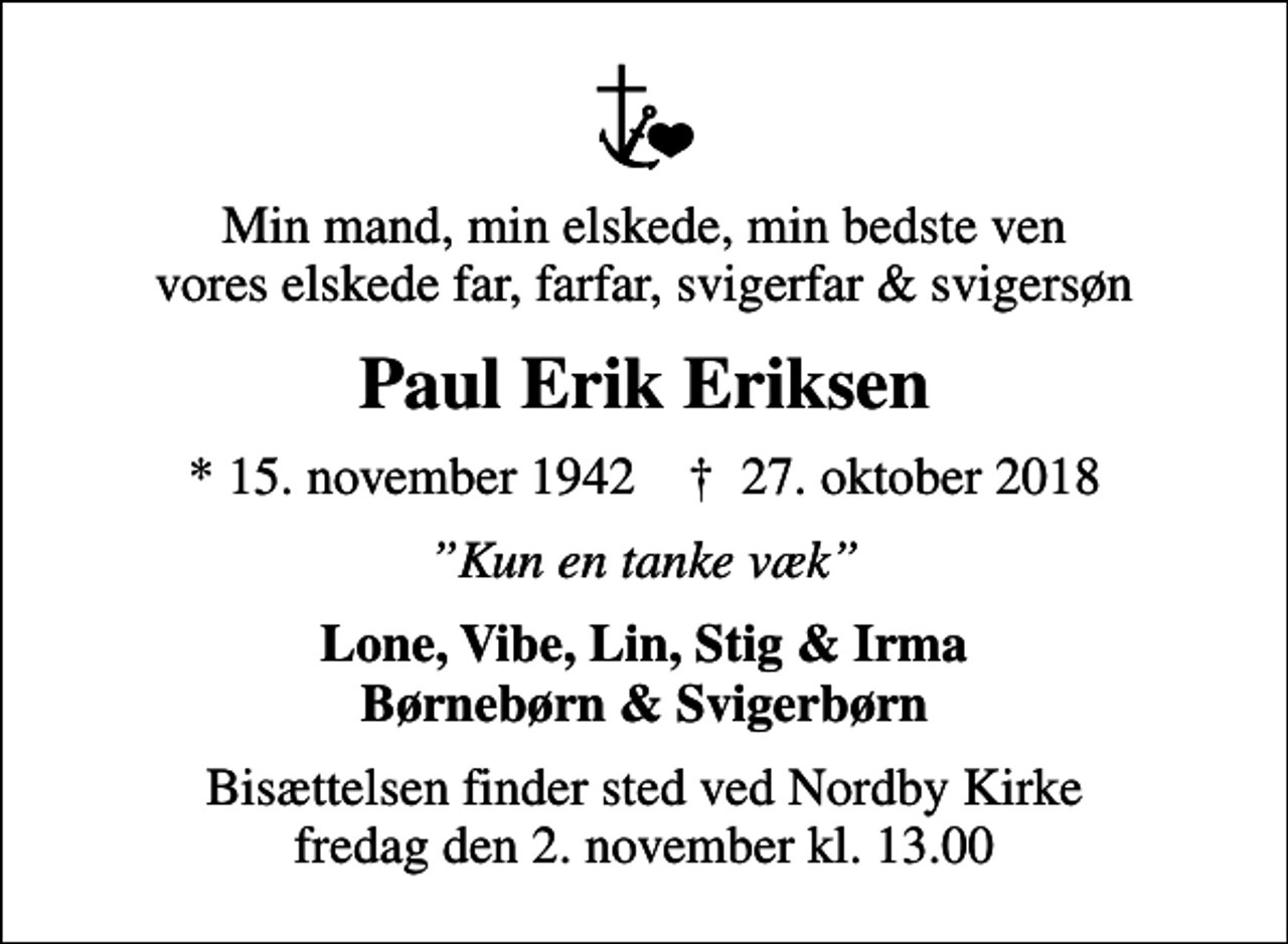 <p>Min mand, min elskede, min bedste ven vores elskede far, farfar, svigerfar &amp; svigersøn<br />Paul Erik Eriksen<br />* 15. november 1942 ✝ 27. oktober 2018<br />Kun en tanke væk<br />Lone, Vibe, Lin, Stig &amp; Irma Børnebørn &amp; Svigerbørn<br />Bisættelsen finder sted ved Nordby Kirke fredag den 2. november kl. 13.00</p>