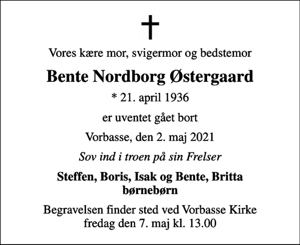 <p>Vores kære mor, svigermor og bedstemor<br />Bente Nordborg Østergaard<br />* 21. april 1936<br />er uventet gået bort<br />Vorbasse, den 2. maj 2021<br />Sov ind i troen på sin Frelser<br />Steffen, Boris, Isak og Bente, Britta børnebørn<br />Begravelsen finder sted ved Vorbasse Kirke fredag den 7. maj kl. 13.00</p>