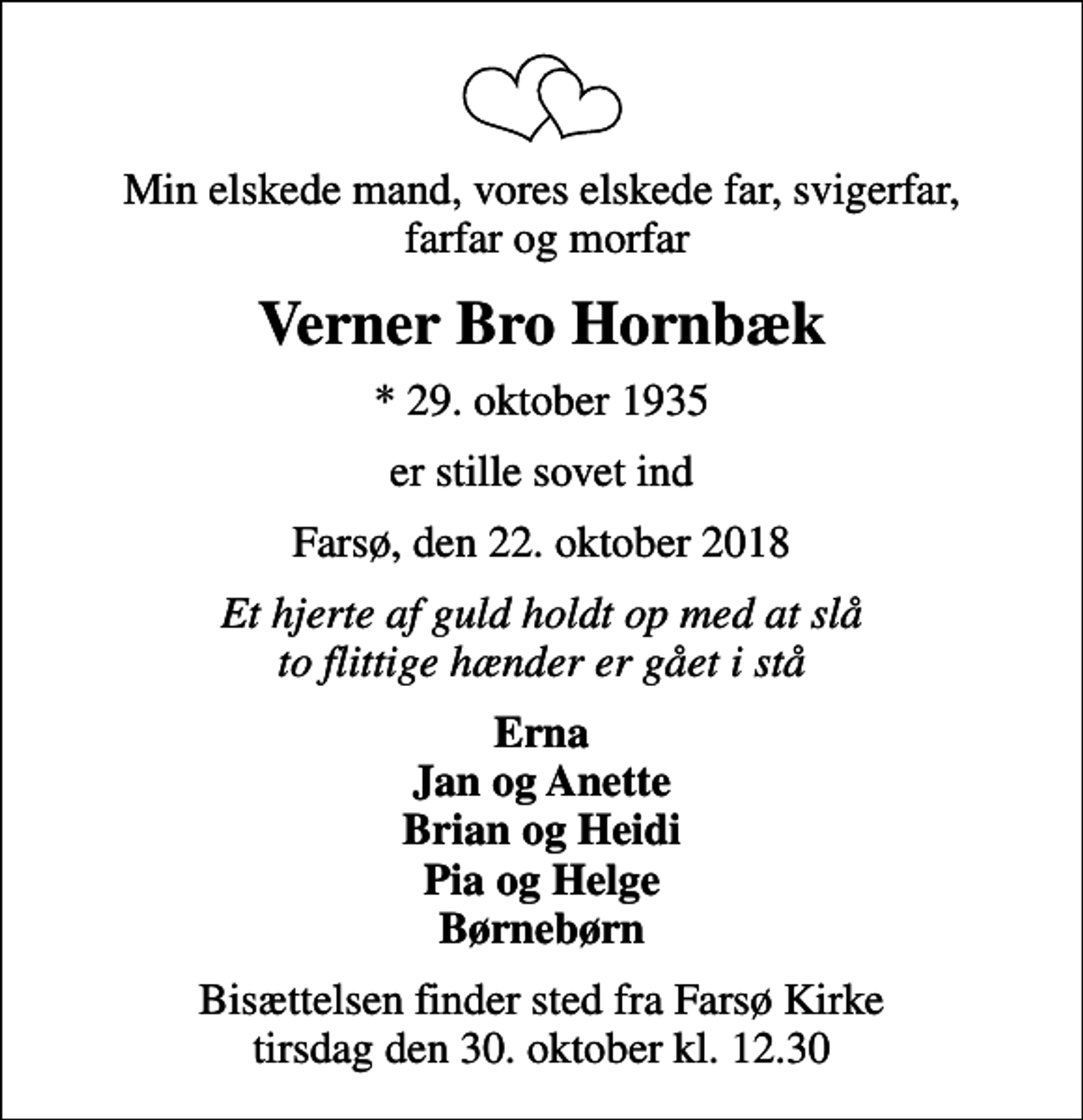 <p>Min elskede mand, vores elskede far, svigerfar, farfar og morfar<br />Verner Bro Hornbæk<br />* 29. oktober 1935<br />er stille sovet ind<br />Farsø, den 22. oktober 2018<br />Et hjerte af guld holdt op med at slå to flittige hænder er gået i stå<br />Erna Jan og Anette Brian og Heidi Pia og Helge Børnebørn<br />Bisættelsen finder sted fra Farsø Kirke tirsdag den 30. oktober kl. 12.30</p>