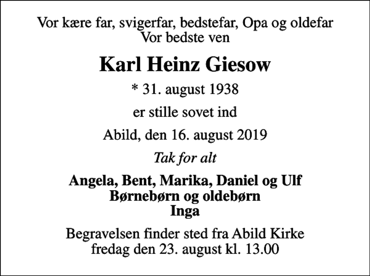 <p>Vor kære far, svigerfar, bedstefar, Opa og oldefar Vor bedste ven<br />Karl Heinz Giesow<br />* 31. august 1938<br />er stille sovet ind<br />Abild, den 16. august 2019<br />Tak for alt<br />Angela, Bent, Marika, Daniel og Ulf Børnebørn og oldebørn Inga<br />Begravelsen finder sted fra Abild Kirke fredag den 23. august kl. 13.00</p>