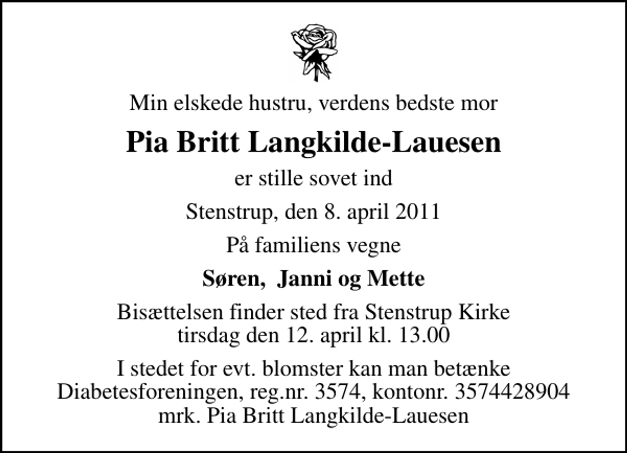 <p>Min elskede hustru, verdens bedste mor<br />Pia Britt Langkilde-Lauesen<br />er stille sovet ind<br />Stenstrup, den 8. april 2011<br />På familiens vegne<br />Søren, Janni og Mette<br />Bisættelsen finder sted fra Stenstrup Kirke tirsdag den 12. april kl. 13.00<br />I stedet for evt. blomster kan man betænke<br />Diabetesforeningen reg.nr.3574,kontonr.3574428904mrk. Pia Britt<br />Langkilde-Lauesen</p>