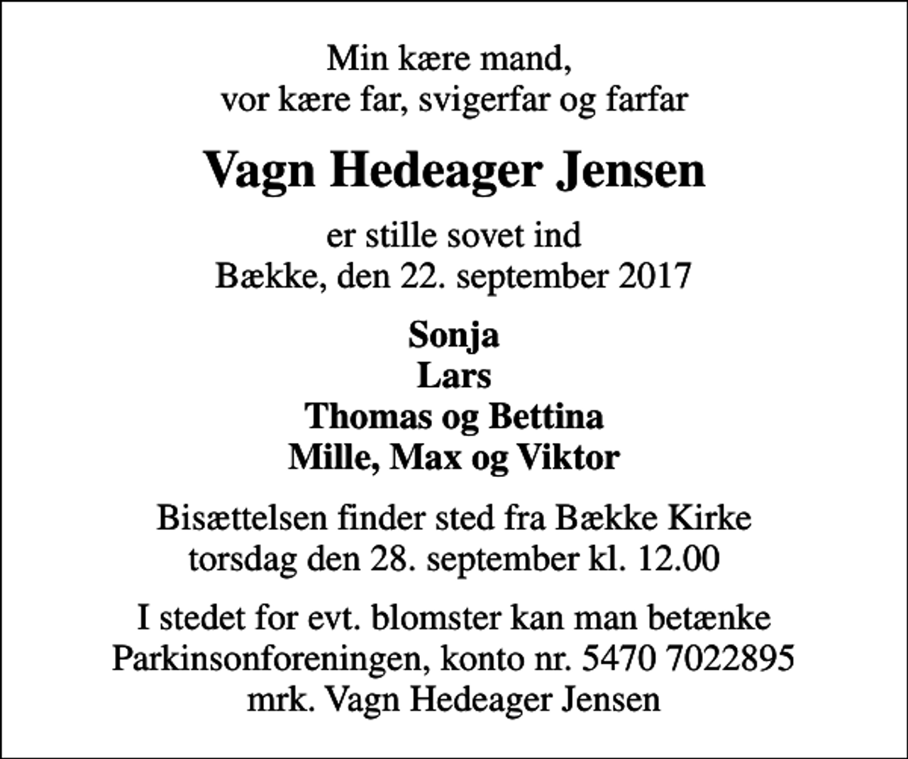 <p>Min kære mand, vor kære far, svigerfar og farfar<br />Vagn Hedeager Jensen<br />er stille sovet ind Bække, den 22. september 2017<br />Sonja Lars Thomas og Bettina Mille, Max og Viktor<br />Bisættelsen finder sted fra Bække Kirke torsdag den 28. september kl. 12.00<br />I stedet for evt. blomster kan man betænke<br />Parkinsonforeningen kontonr.54707022895mrk. Vagn Hedeager<br />Jensen</p>