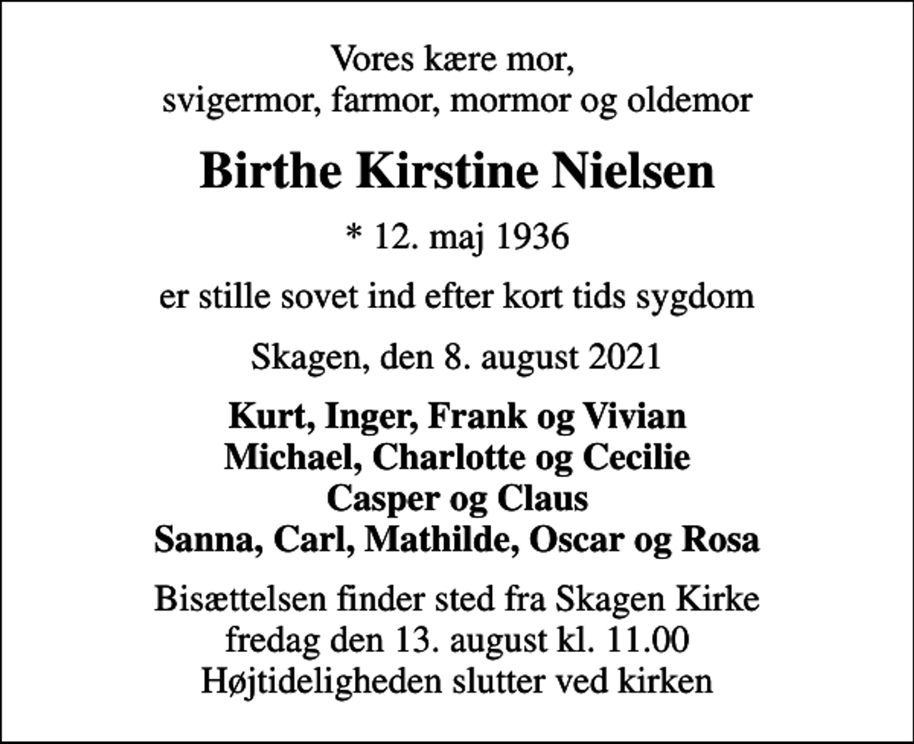 <p>Vores kære mor, svigermor, farmor, mormor og oldemor<br />Birthe Kirstine Nielsen<br />* 12. maj 1936<br />er stille sovet ind efter kort tids sygdom<br />Skagen, den 8. august 2021<br />Kurt, Inger, Frank og Vivian Michael, Charlotte og Cecilie Casper og Claus Sanna, Carl, Mathilde, Oscar og Rosa<br />Bisættelsen finder sted fra Skagen Kirke fredag den 13. august kl. 11.00 Højtideligheden slutter ved kirken</p>