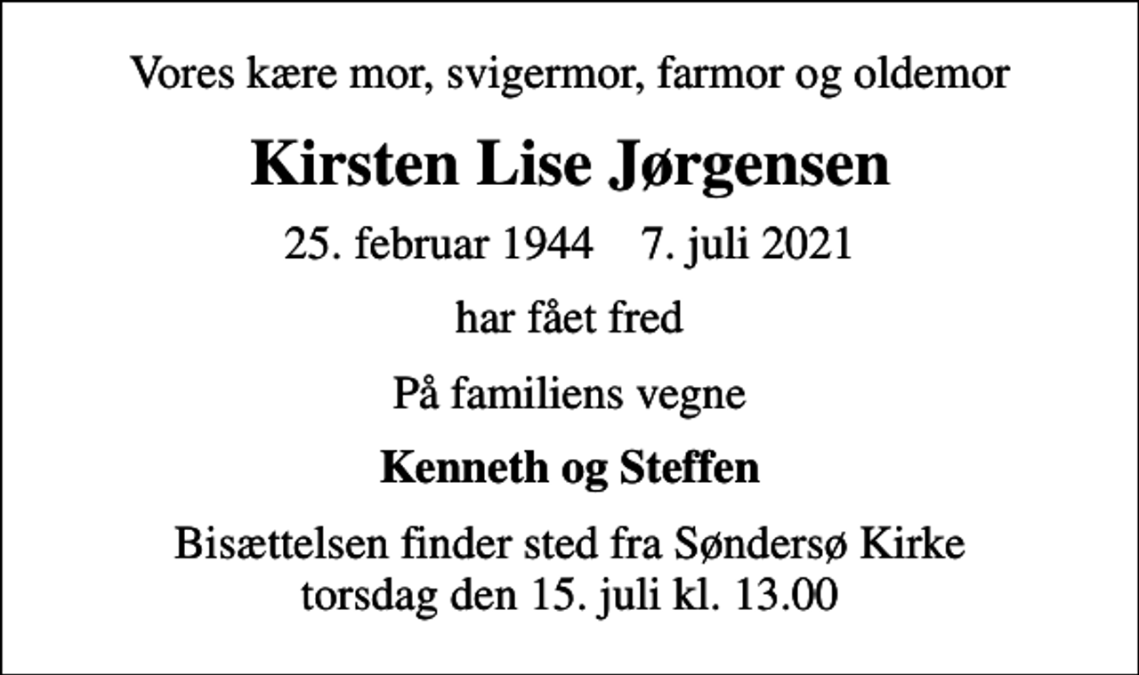 <p>Vores kære mor, svigermor, farmor og oldemor<br />Kirsten Lise Jørgensen<br />25. februar 1944 7. juli 2021<br />har fået fred<br />På familiens vegne<br />Kenneth og Steffen<br />Bisættelsen finder sted fra Søndersø Kirke torsdag den 15. juli kl. 13.00</p>