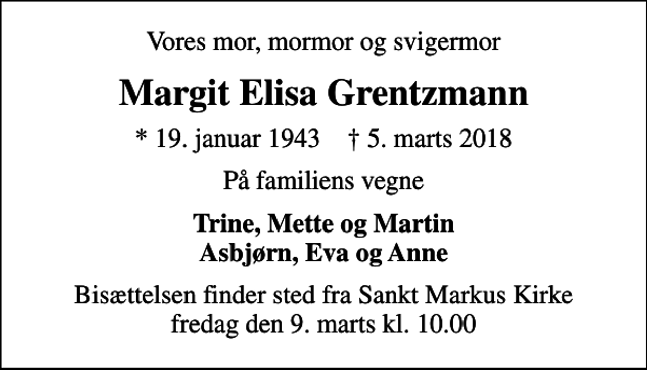 <p>Vores mor, mormor og svigermor<br />Margit Elisa Grentzmann<br />* 19. januar 1943 ✝ 5. marts 2018<br />På familiens vegne<br />Trine, Mette og Martin Asbjørn, Eva og Anne<br />Bisættelsen finder sted fra Sankt Markus Kirke fredag den 9. marts kl. 10.00</p>
