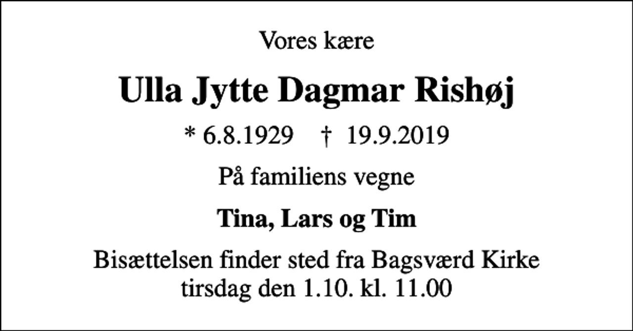 <p>Vores kære<br />Ulla Jytte Dagmar Rishøj<br />* 6.8.1929 ✝ 19.9.2019<br />På familiens vegne<br />Tina, Lars og Tim<br />Bisættelsen finder sted fra Bagsværd Kirke tirsdag den 1.10. kl. 11.00</p>