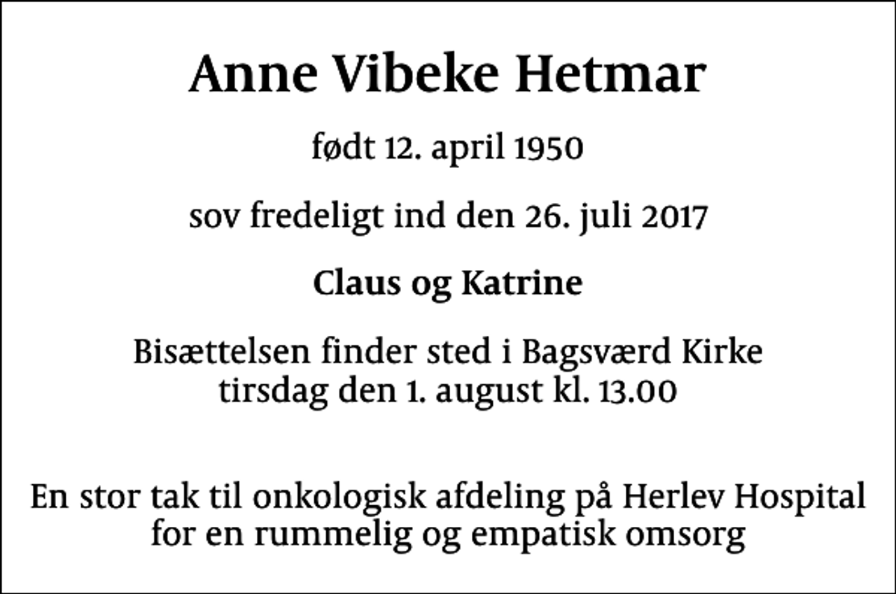 <p>Anne Vibeke Hetmar<br />født 12. april 1950<br />sov fredeligt ind den 26. juli 2017<br />Claus og Katrine<br />Bisættelsen finder sted i Bagsværd Kirke tirsdag den 1. august kl. 13.00<br />En stor tak til Onkologisk Afdeling på Herlev Hospital for en rummelig og empatisk omsorg</p>