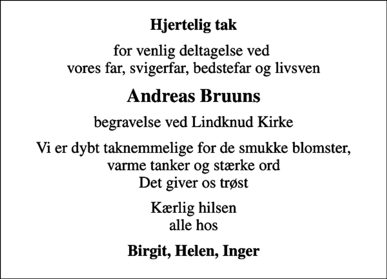 <p>Hjertelig tak<br />for venlig deltagelse ved vores far, svigerfar, bedstefar og livsven<br />Andreas Bruuns<br />begravelse ved Lindknud Kirke<br />Vi er dybt taknemmelige for de smukke blomster, varme tanker og stærke ord Det giver os trøst<br />Kærlig hilsen alle hos<br />Birgit, Helen, Inger</p>