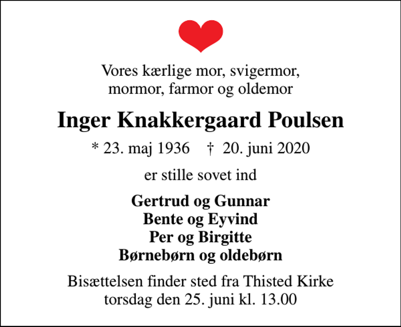 <p>Vores kærlige mor, svigermor, mormor, farmor og oldemor<br />Inger Knakkergaard Poulsen<br />* 23. maj 1936 ✝ 20. juni 2020<br />er stille sovet ind<br />Gertrud og Gunnar Bente og Eyvind Per og Birgitte Børnebørn og oldebørn<br />Bisættelsen finder sted fra Thisted Kirke torsdag den 25. juni kl. 13.00</p>