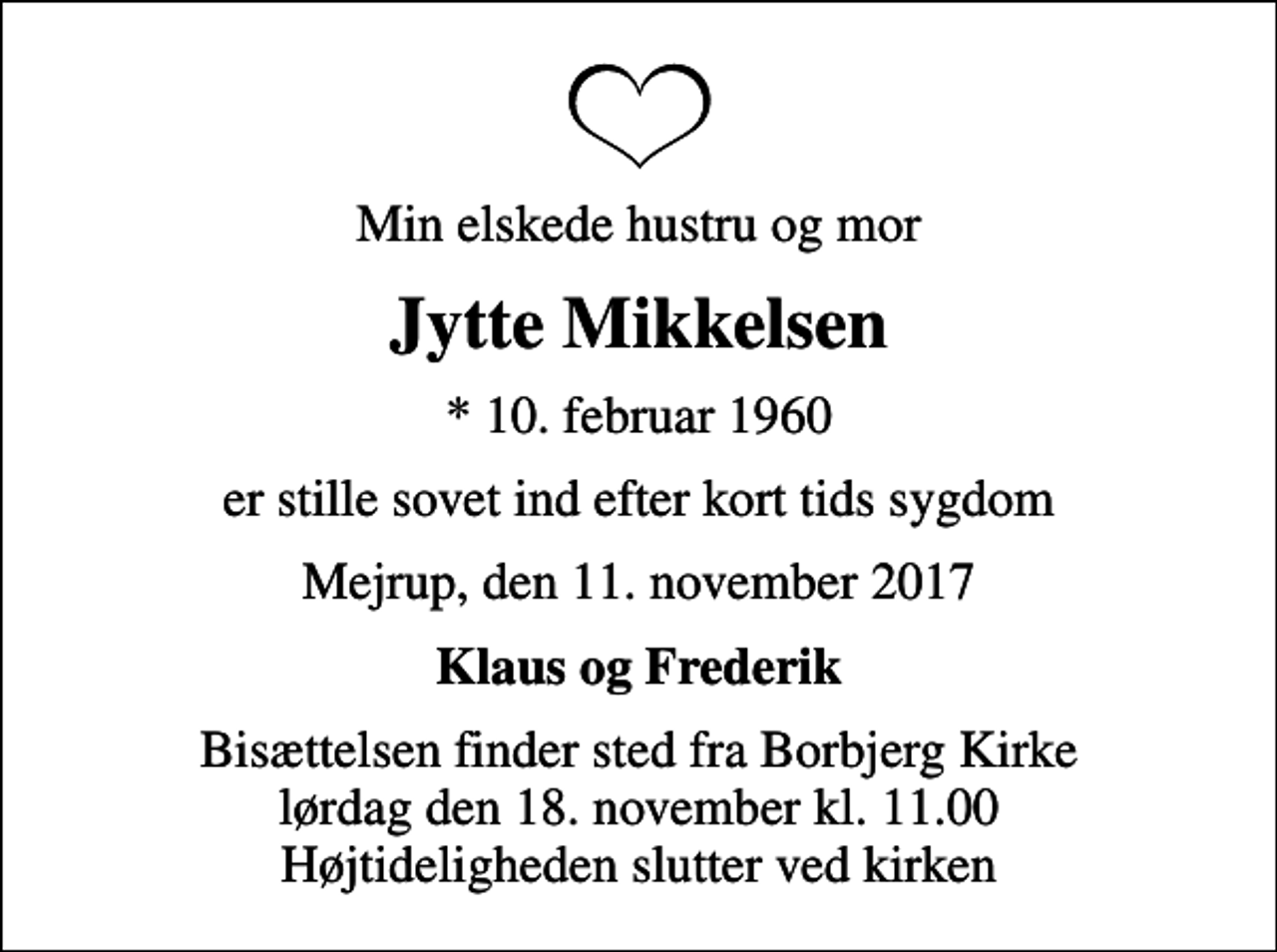 <p>Min elskede hustru og mor<br />Jytte Mikkelsen<br />* 10. februar 1960<br />er stille sovet ind efter kort tids sygdom<br />Mejrup, den 11. november 2017<br />Klaus og Frederik<br />Bisættelsen finder sted fra Borbjerg Kirke lørdag den 18. november kl. 11.00 Højtideligheden slutter ved kirken</p>