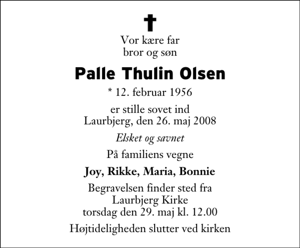 <p>Vor kære far bror og søn<br />Palle Thulin Olsen<br />* 12. februar 1956<br />er stille sovet ind Laurbjerg, den 26. maj 2008<br />Elsket og savnet<br />På familiens vegne<br />Joy, Rikke, Maria, Bonnie<br />Begravelsen finder sted fra Laurbjerg Kirke torsdag den 29. maj kl. 12.00 Højtideligheden slutter ved kirken</p>