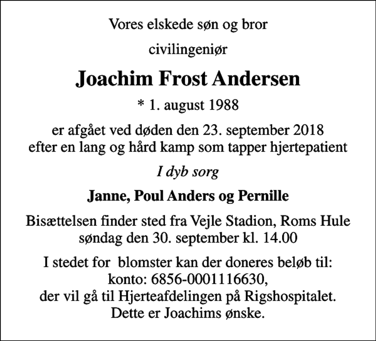 <p>Vores elskede søn og bror<br />civilingeniør<br />Joachim Frost Andersen<br />* 1. august 1988<br />er afgået ved døden den 23. september 2018 efter en lang og hård kamp som tapper hjertepatient<br />I dyb sorg<br />Janne, Poul Anders og Pernille<br />Bisættelsen finder sted fra Vejle Stadion, Roms Hule søndag den 30. september kl. 14.00<br />I stedet for blomster kan der doneres beløb til: konto: 6856-0001116630, der vil gå til Hjerteafdelingen på Rigshospitalet. Dette er Joachims ønske.</p>