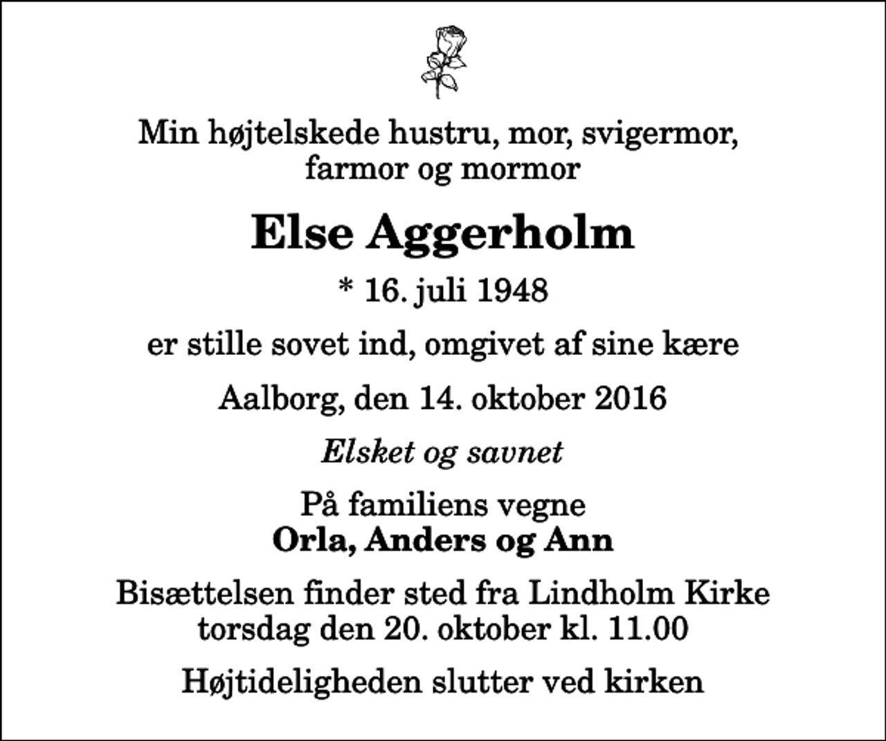 <p>Min højtelskede hustru, mor, svigermor, farmor og mormor<br />Else Aggerholm<br />* 16. juli 1948<br />er stille sovet ind, omgivet af sine kære<br />Aalborg, den 14. oktober 2016<br />Elsket og savnet<br />På familiens vegne<br />Orla, Anders og Ann<br />Bisættelsen finder sted fra Lindholm Kirke torsdag den 20. oktober kl. 11.00 Højtideligheden slutter ved kirken</p>