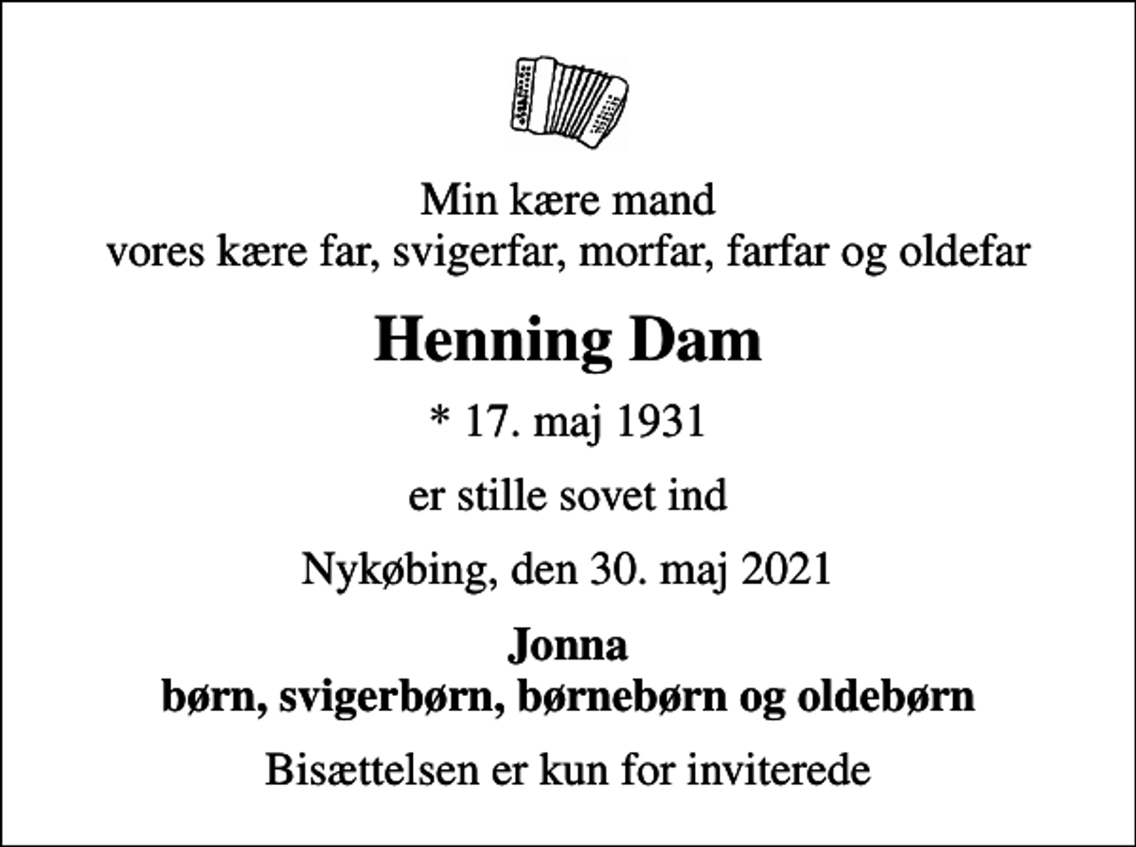 <p>Min kære mand vores kære far, svigerfar, morfar, farfar og oldefar<br />Henning Dam<br />* 17. maj 1931<br />er stille sovet ind<br />Nykøbing, den 30. maj 2021<br />Jonna børn, svigerbørn, børnebørn og oldebørn<br />Bisættelsen er kun for inviterede</p>