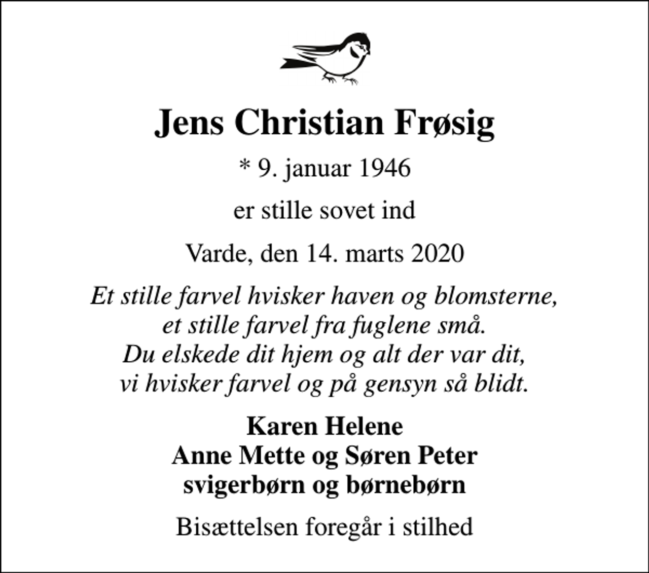 <p>Jens Christian Frøsig<br />* 9. januar 1946<br />er stille sovet ind<br />Varde, den 14. marts 2020<br />Et stille farvel hvisker haven og blomsterne, et stille farvel fra fuglene små. Du elskede dit hjem og alt der var dit, vi hvisker farvel og på gensyn så blidt.<br />Karen Helene Anne Mette og Søren Peter svigerbørn og børnebørn<br />Bisættelsen foregår i stilhed</p>