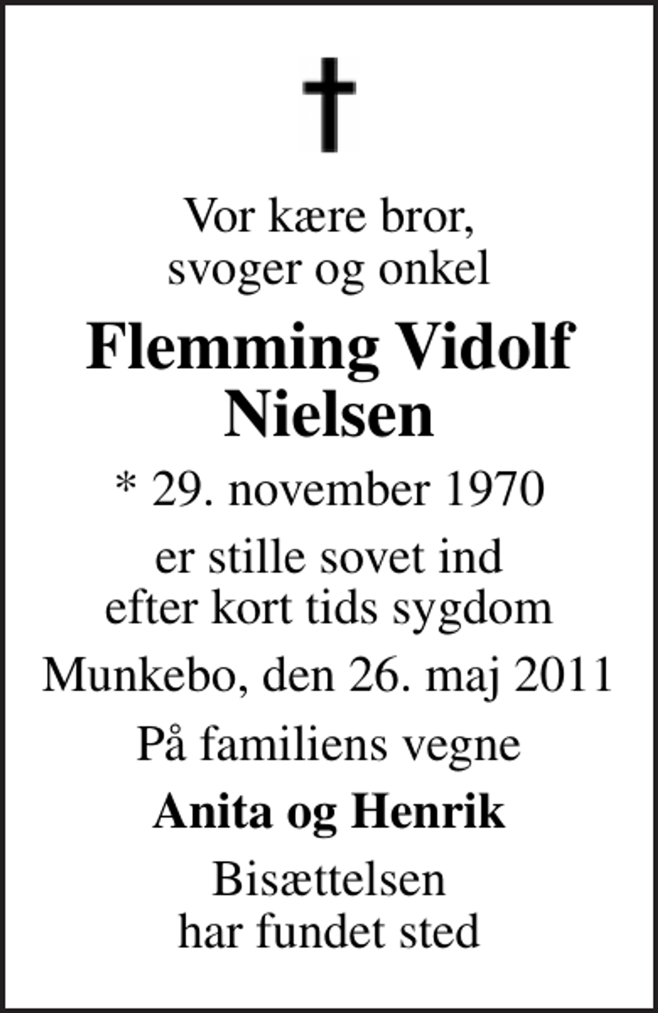 <p>Vor kære bror, svoger og onkel<br />Flemming Vidolf Nielsen<br />* 29. november 1970<br />er stille sovet ind efter kort tids sygdom<br />Munkebo, den 26. maj 2011<br />På familiens vegne<br />Anita og Henrik<br />Bisættelsen har fundet sted</p>