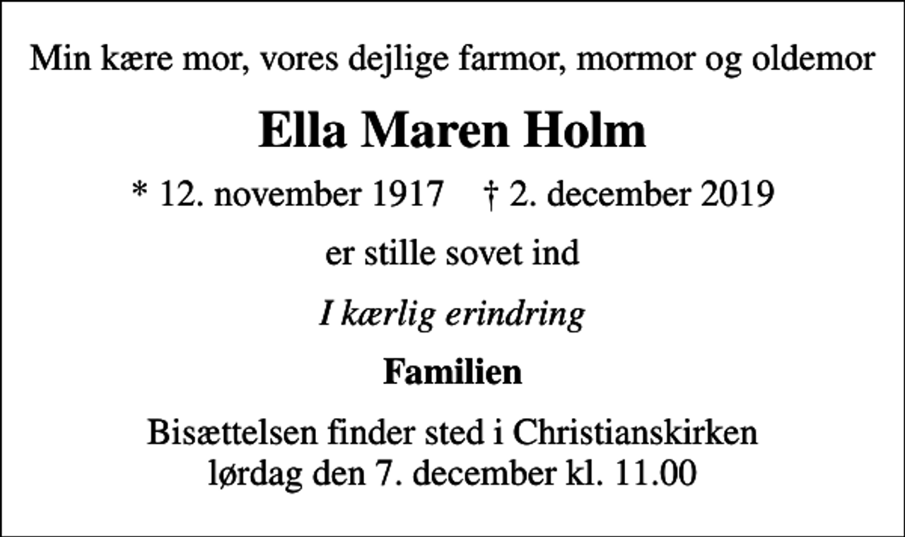 <p>Min kære mor, vores dejlige farmor, mormor og oldemor<br />Ella Maren Holm<br />* 12. november 1917 ✝ 2. december 2019<br />er stille sovet ind<br />I kærlig erindring<br />Familien<br />Bisættelsen finder sted i Christianskirken lørdag den 7. december kl. 11.00</p>