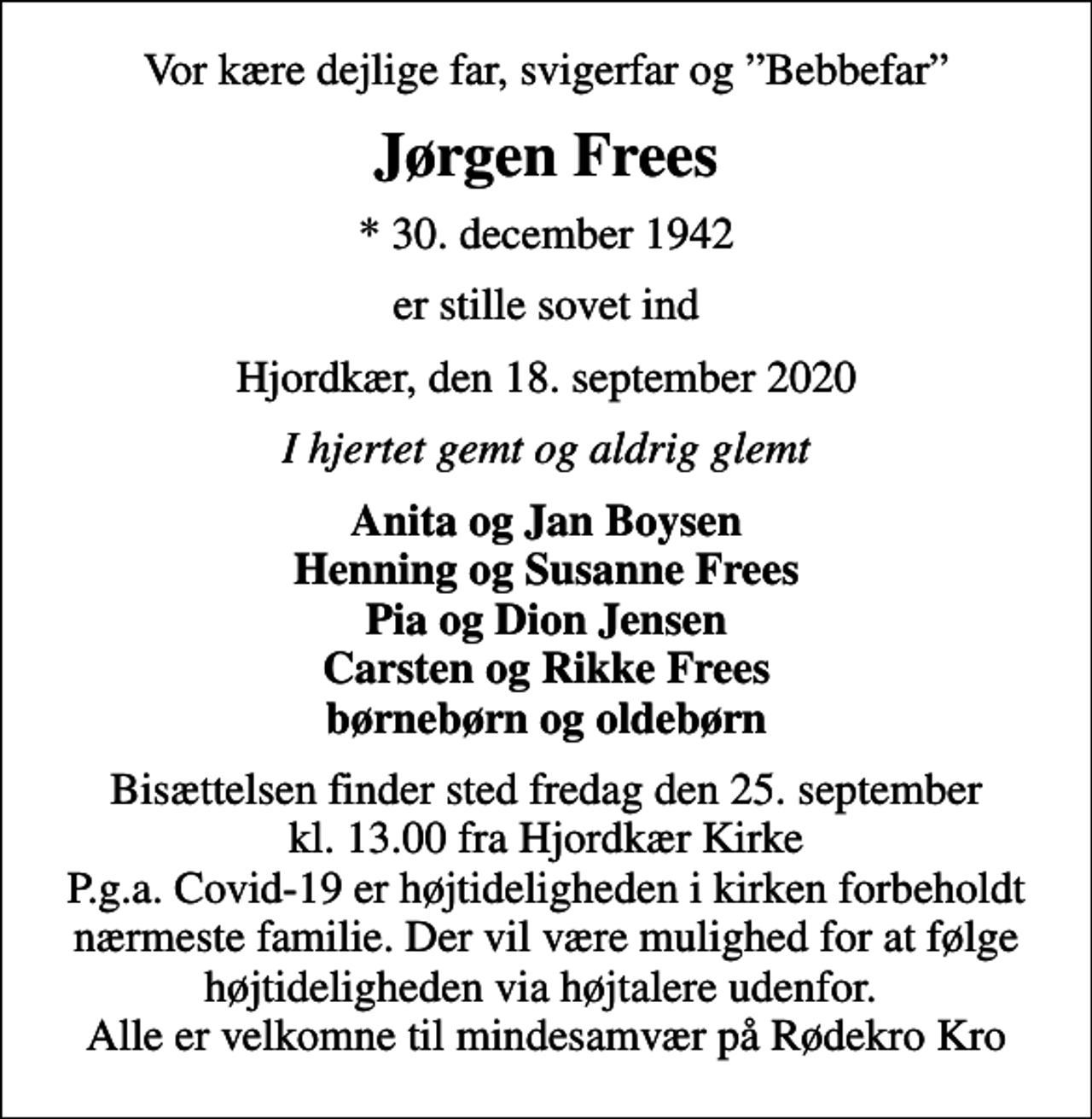 <p>Vor kære dejlige far, svigerfar og Bebbefar<br />Jørgen Frees<br />* 30. december 1942<br />er stille sovet ind<br />Hjordkær, den 18. september 2020<br />I hjertet gemt og aldrig glemt<br />Anita og Jan Boysen Henning og Susanne Frees Pia og Dion Jensen Carsten og Rikke Frees børnebørn og oldebørn<br />Bisættelsen finder sted fredag den 25. september kl. 13.00 fra Hjordkær Kirke P.g.a. Covid-19 er højtideligheden i kirken forbeholdt nærmeste familie. Der vil være mulighed for at følge højtideligheden via højtalere udenfor. Alle er velkomne til mindesamvær på Rødekro Kro</p>