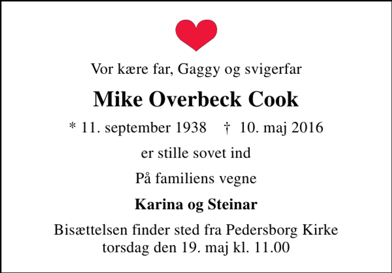 <p>Vor kære far, Gaggy og svigerfar<br />Mike Overbeck Cook<br />* 11. september 1938 ✝ 10. maj 2016<br />er stille sovet ind<br />På familiens vegne<br />Karina og Steinar<br />Bisættelsen finder sted fra Pedersborg Kirke torsdag den 19. maj kl. 11.00</p>