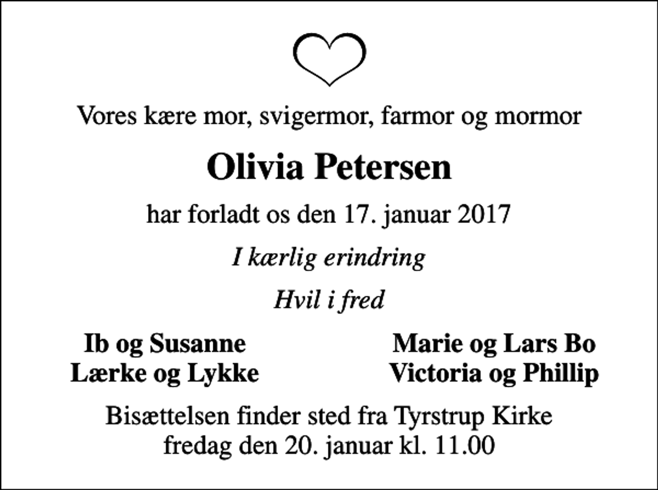 <p>Vores kære mor, svigermor, farmor og mormor<br />Olivia Petersen<br />har forladt os den 17. januar 2017<br />I kærlig erindring<br />Hvil i fred<br />Ib og Susanne<br />Marie og Lars Bo<br />Lærke og Lykke<br />Victoria og Phillip<br />Bisættelsen finder sted fra Tyrstrup Kirke fredag den 20. januar kl. 11.00</p>