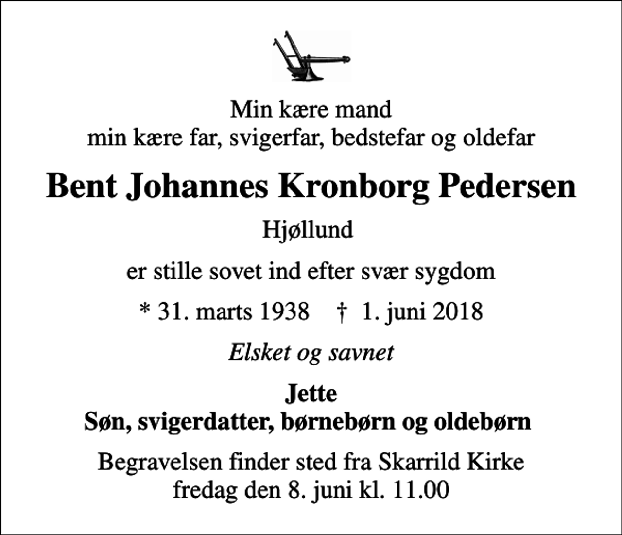 <p>Min kære mand min kære far, svigerfar, bedstefar og oldefar<br />Bent Johannes Kronborg Pedersen<br />Hjøllund<br />er stille sovet ind efter svær sygdom<br />* 31. marts 1938 ✝ 1. juni 2018<br />Elsket og savnet<br />Jette Søn, svigerdatter, børnebørn og oldebørn<br />Begravelsen finder sted fra Skarrild Kirke fredag den 8. juni kl. 11.00</p>
