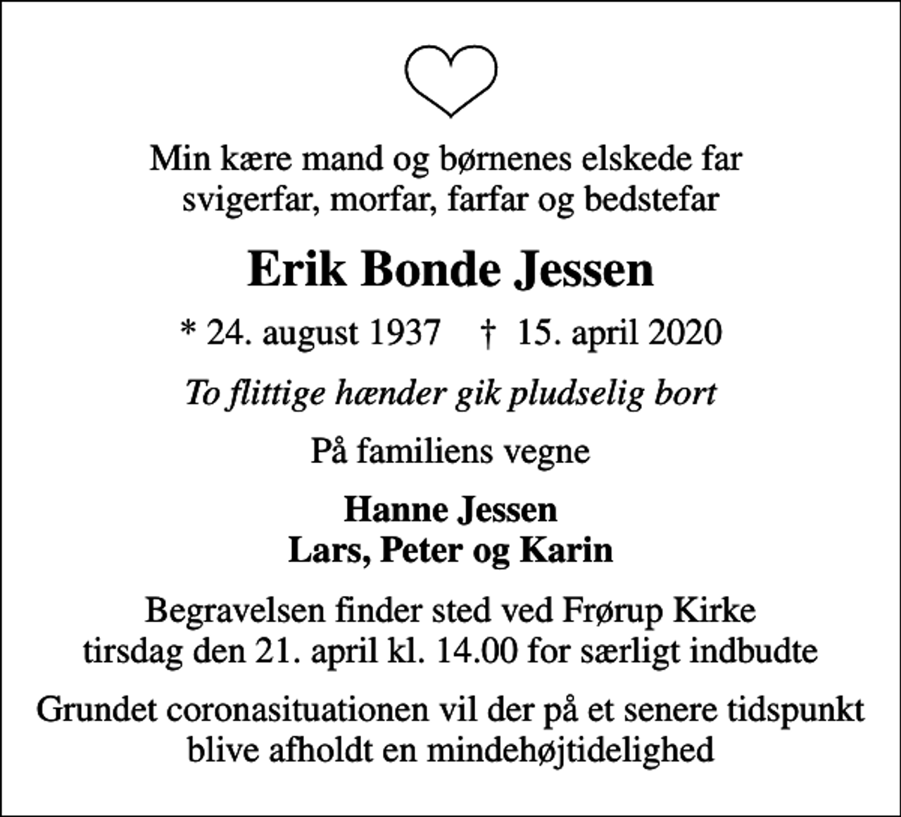 <p>Min kære mand og børnenes elskede far svigerfar, morfar, farfar og bedstefar<br />Erik Bonde Jessen<br />* 24. august 1937 ✝ 15. april 2020<br />To flittige hænder gik pludselig bort<br />På familiens vegne<br />Hanne Jessen Lars, Peter og Karin<br />Begravelsen finder sted ved Frørup Kirke tirsdag den 21. april kl. 14.00 for særligt indbudte<br />Grundet coronasituationen vil der på et senere tidspunkt blive afholdt en mindehøjtidelighed</p>