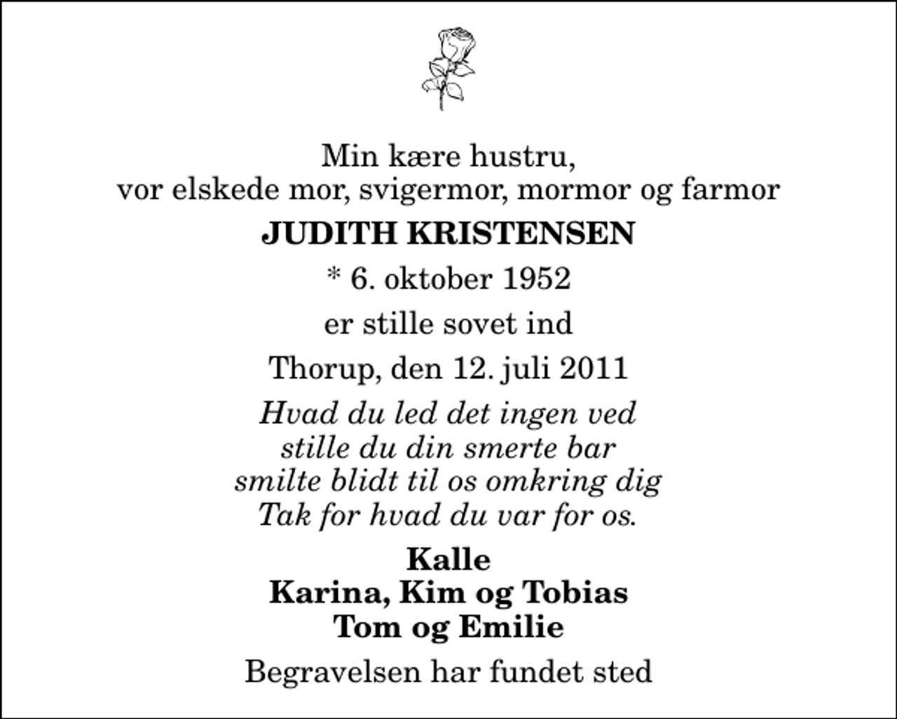 <p>Min kære hustru, vor elskede mor, svigermor, mormor og farmor<br />Judith Kristensen<br />* 6. oktober 1952<br />er stille sovet ind<br />Thorup, den 12. juli 2011<br />Hvad du led det ingen ved stille du din smerte bar smilte blidt til os omkring dig Tak for hvad du var for os.<br />Kalle Karina, Kim og Tobias Tom og Emilie<br />Begravelsen har fundet sted</p>