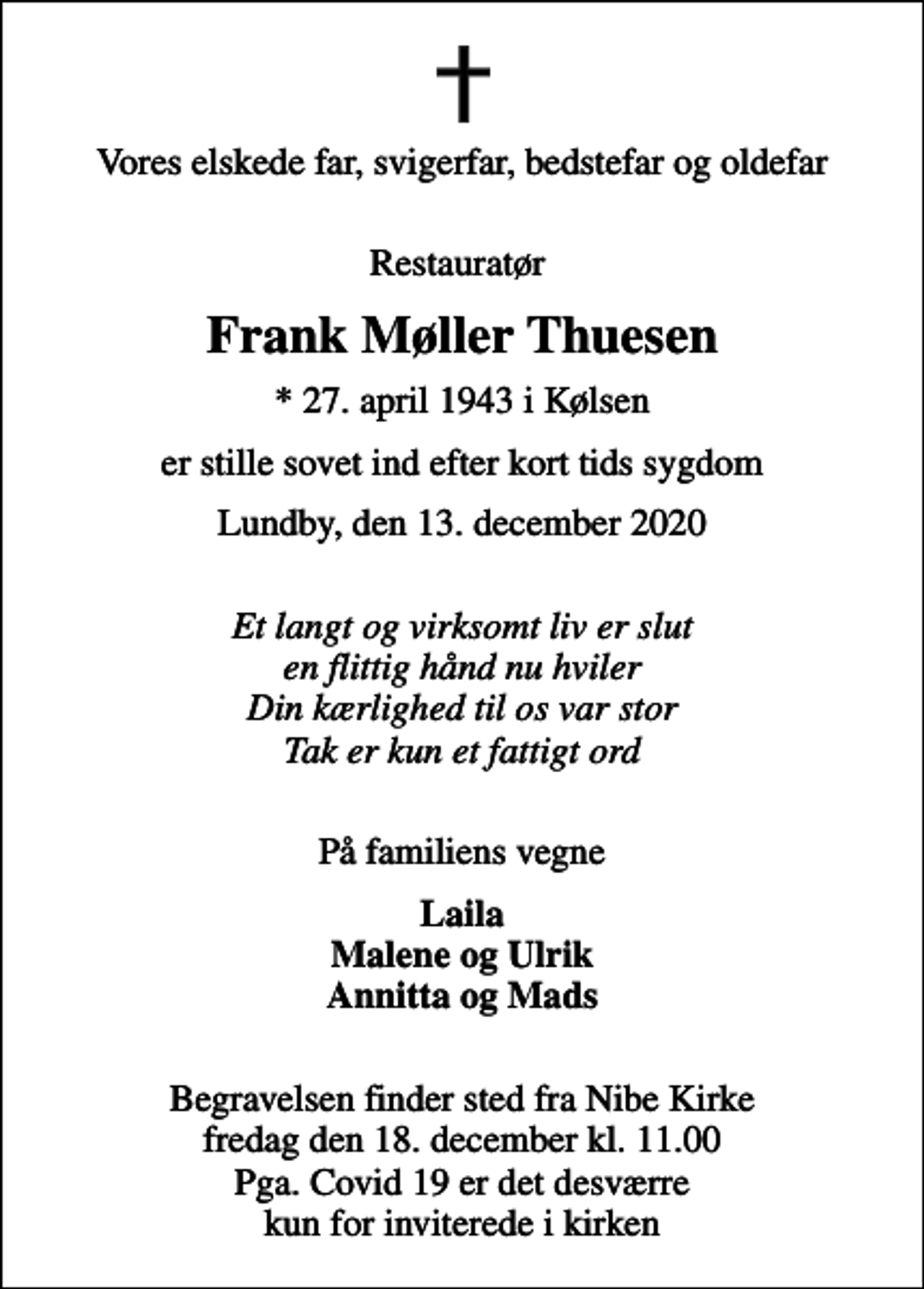 <p>Vores elskede far, svigerfar, bedstefar og oldefar<br />Restauratør<br />Frank Møller Thuesen<br />* 27. april 1943 i Kølsen<br />er stille sovet ind efter kort tids sygdom<br />Lundby, den 13. december 2020<br />Et langt og virksomt liv er slut en flittig hånd nu hviler Din kærlighed til os var stor Tak er kun et fattigt ord<br />På familiens vegne<br />Laila Malene og Ulrik Annitta og Mads</p>