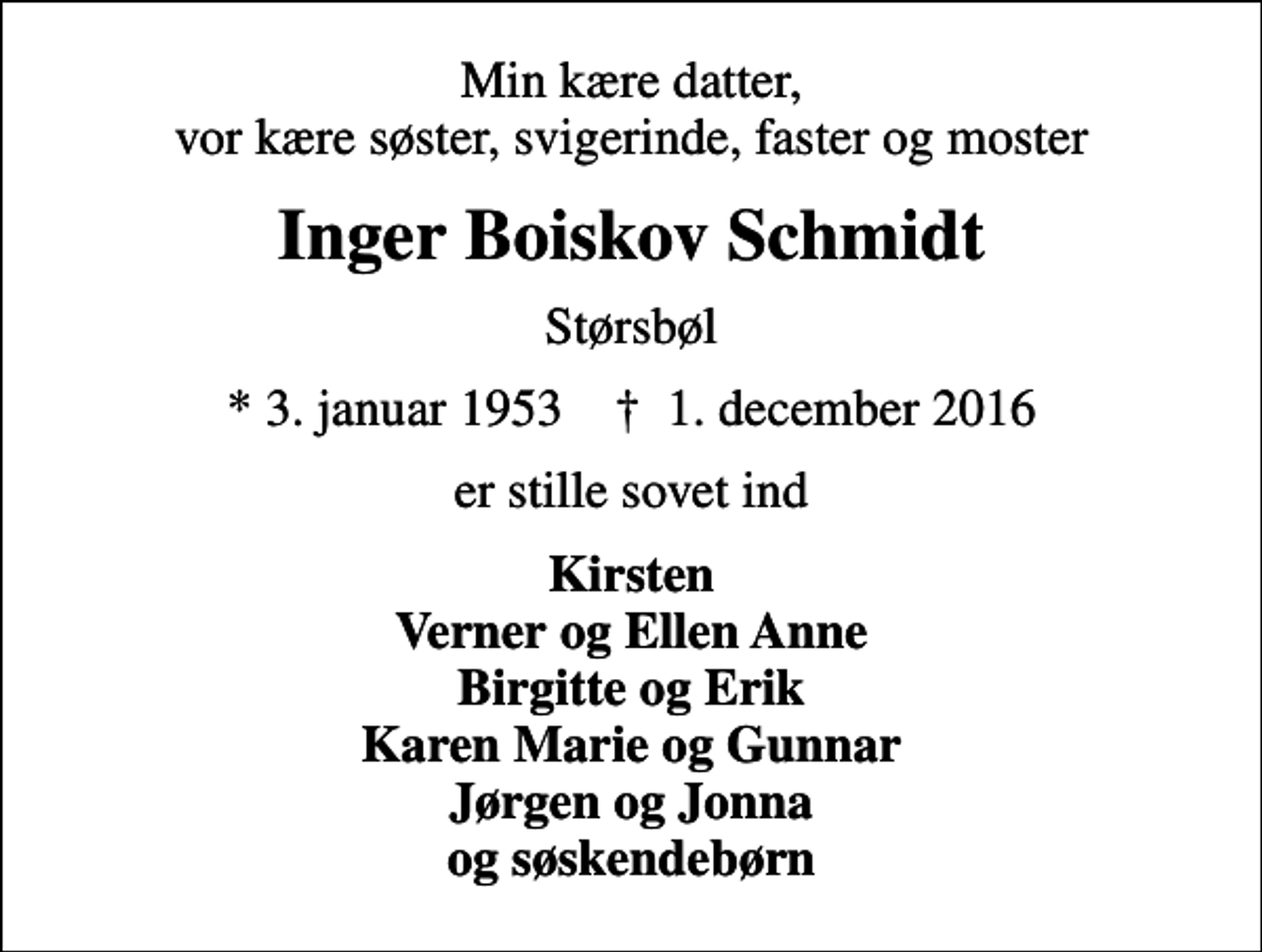 <p>Min kære datter, vor kære søster, svigerinde, faster og moster<br />Inger Boiskov Schmidt<br />Størsbøl<br />* 3. januar 1953 ✝ 1. december 2016<br />er stille sovet ind<br />Kirsten Verner og Ellen Anne Birgitte og Erik Karen Marie og Gunnar Jørgen og Jonna og søskendebørn</p>