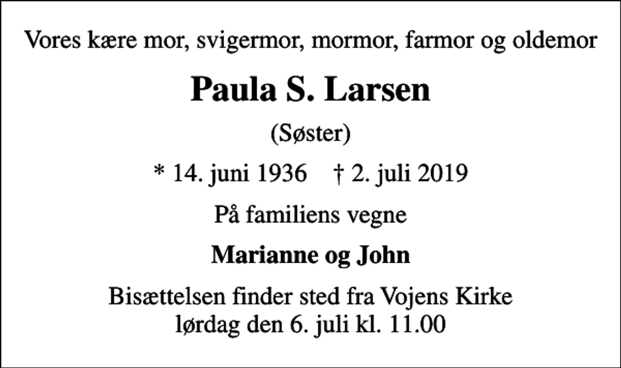 <p>Vores kære mor, svigermor, mormor, farmor og oldemor<br />Paula S. Larsen<br />(Søster)<br />* 14. juni 1936 ✝ 2. juli 2019<br />På familiens vegne<br />Marianne og John<br />Bisættelsen finder sted fra Vojens Kirke lørdag den 6. juli kl. 11.00</p>