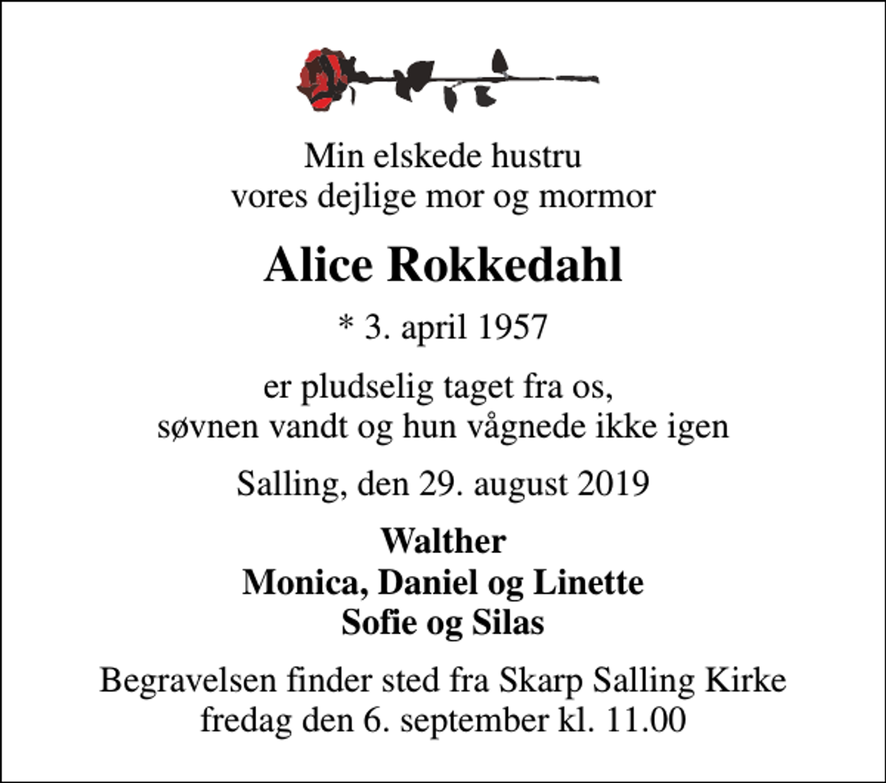 <p>Min elskede hustru vores dejlige mor og mormor<br />Alice Rokkedahl<br />* 3. april 1957<br />er pludselig taget fra os, søvnen vandt og hun vågnede ikke igen<br />Salling, den 29. august 2019<br />Walther Monica, Daniel og Linette Sofie og Silas<br />Begravelsen finder sted fra Skarp Salling Kirke fredag den 6. september kl. 11.00</p>