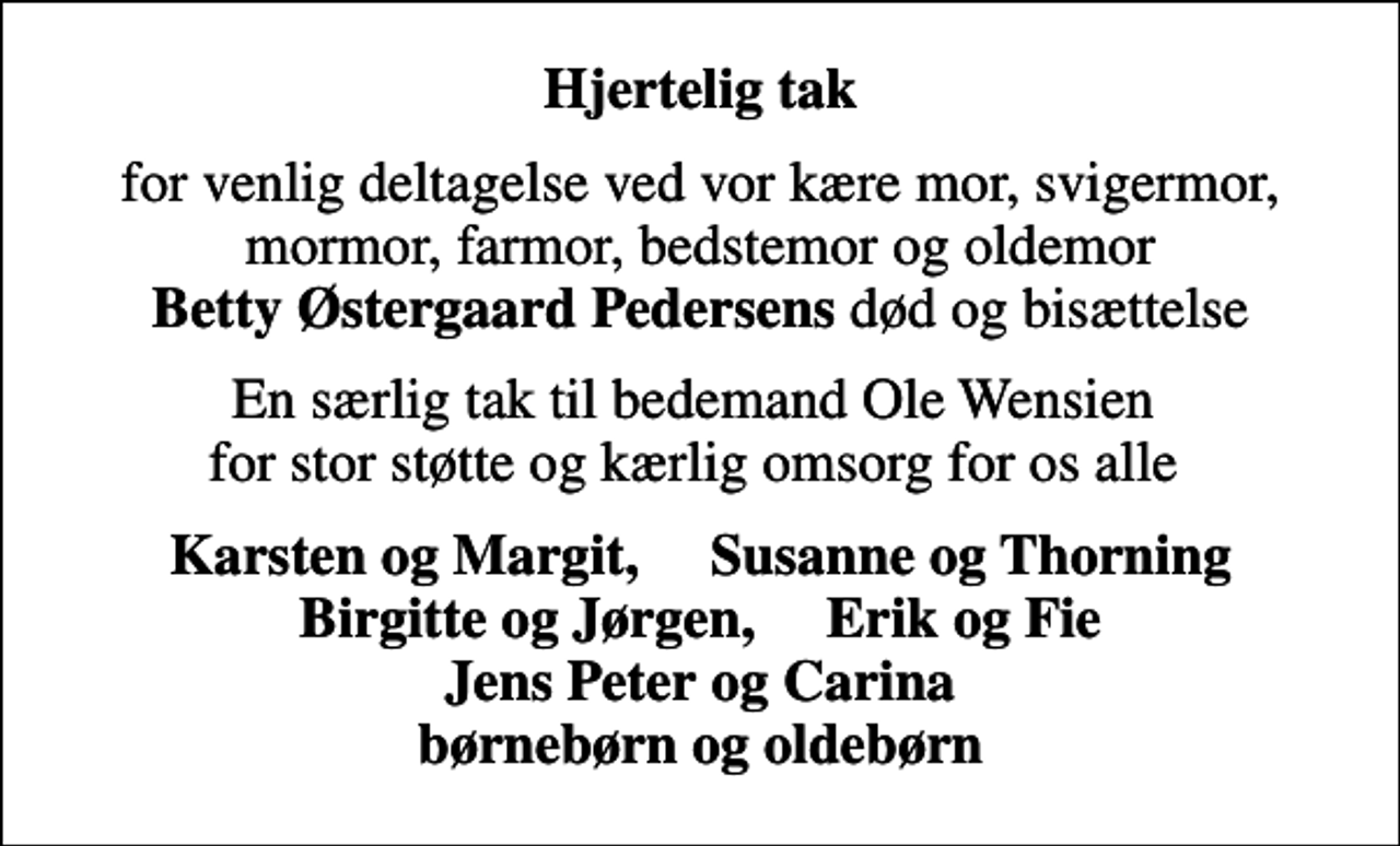 <p>Hjertelig tak<br />for venlig deltagelse ved vor kære mor, svigermor, mormor, farmor, bedstemor og oldemor <em>Betty Østergaard Pedersens</em> død og bisættelse<br />En særlig tak til bedemand Ole Wensien for stor støtte og kærlig omsorg for os alle<br />Karsten og Margit, Susanne og Thorning Birgitte og Jørgen, Erik og Fie Jens Peter og Carina børnebørn og oldebørn</p>
