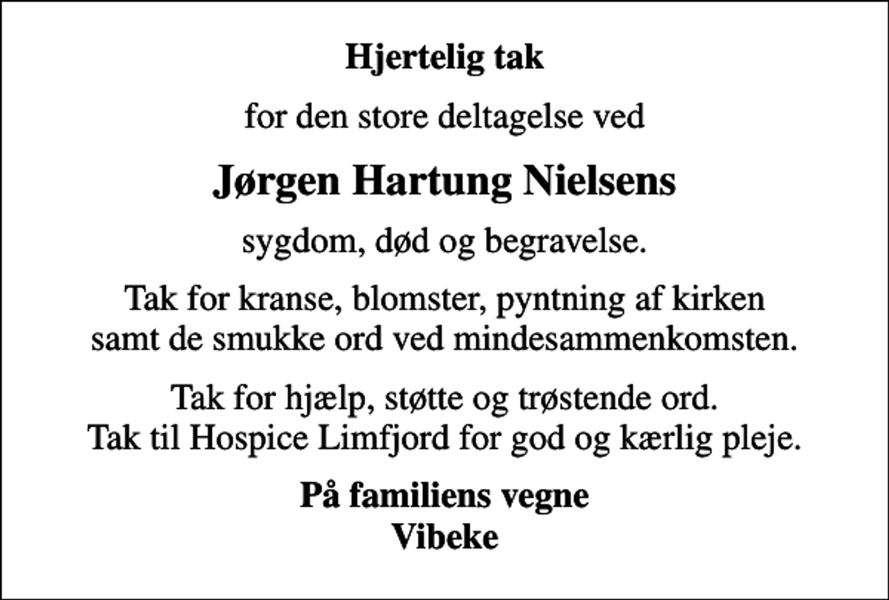 <p>Hjertelig tak<br />for den store deltagelse ved<br />Jørgen Hartung Nielsens<br />sygdom, død og begravelse.<br />Tak for kranse, blomster, pyntning af kirken samt de smukke ord ved mindesammenkomsten.<br />Tak for hjælp, støtte og trøstende ord. Tak til Hospice Limfjord for god og kærlig pleje.<br />På familiens vegne Vibeke</p>