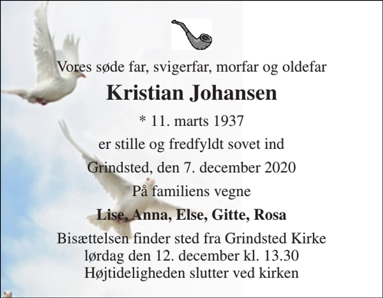 <p>Vores søde far, svigerfar, morfar og oldefar<br />Kristian Johansen<br />* 11. marts 1937<br />er stille og fredfyldt sovet ind<br />Grindsted, den 7. december 2020<br />På familiens vegne<br />Lise, Anna, Else, Gitte, Rosa<br />Bisættelsen finder sted fra Grindsted Kirke lørdag den 12. december kl. 13.30 Højtideligheden slutter ved kirken</p>