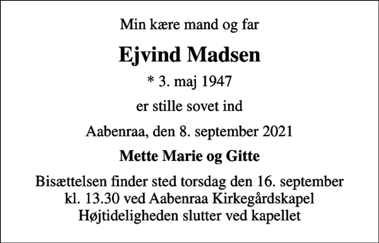 <p>Min kære mand og far<br />Ejvind Madsen<br />* 3. maj 1947<br />er stille sovet ind<br />Aabenraa, den 8. september 2021<br />Mette Marie og Gitte<br />Bisættelsen finder sted torsdag den 16. september kl. 13.30 ved Aabenraa Kirkegårdskapel Højtideligheden slutter ved kapellet</p>