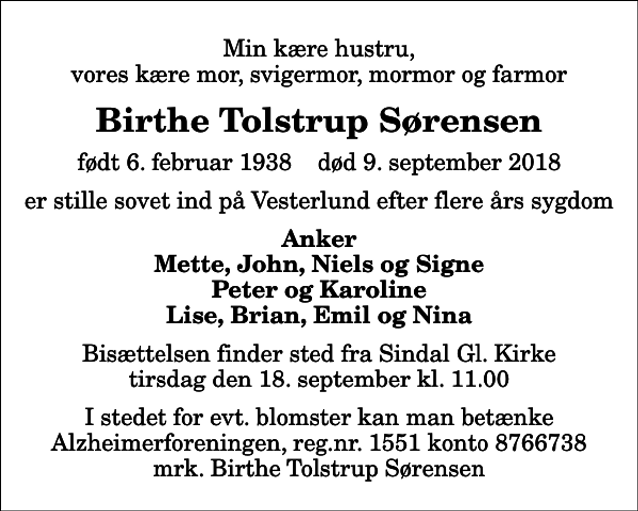 <p>Min kære hustru, vores kære mor, svigermor, mormor og farmor<br />Birthe Tolstrup Sørensen<br />født 6. februar 1938 død 9. september 2018<br />er stille sovet ind på Vesterlund efter flere års sygdom<br />Anker Mette, John, Niels og Signe Peter og Karoline Lise, Brian, Emil og Nina<br />Bisættelsen finder sted fra Sindal Gl. Kirke tirsdag den 18. september kl. 11.00<br />I stedet for evt. blomster kan man betænke<br />Alzheimerforeningen reg.nr.1551konto8766738mrk. Birthe Tolstrup<br />Sørensen</p>