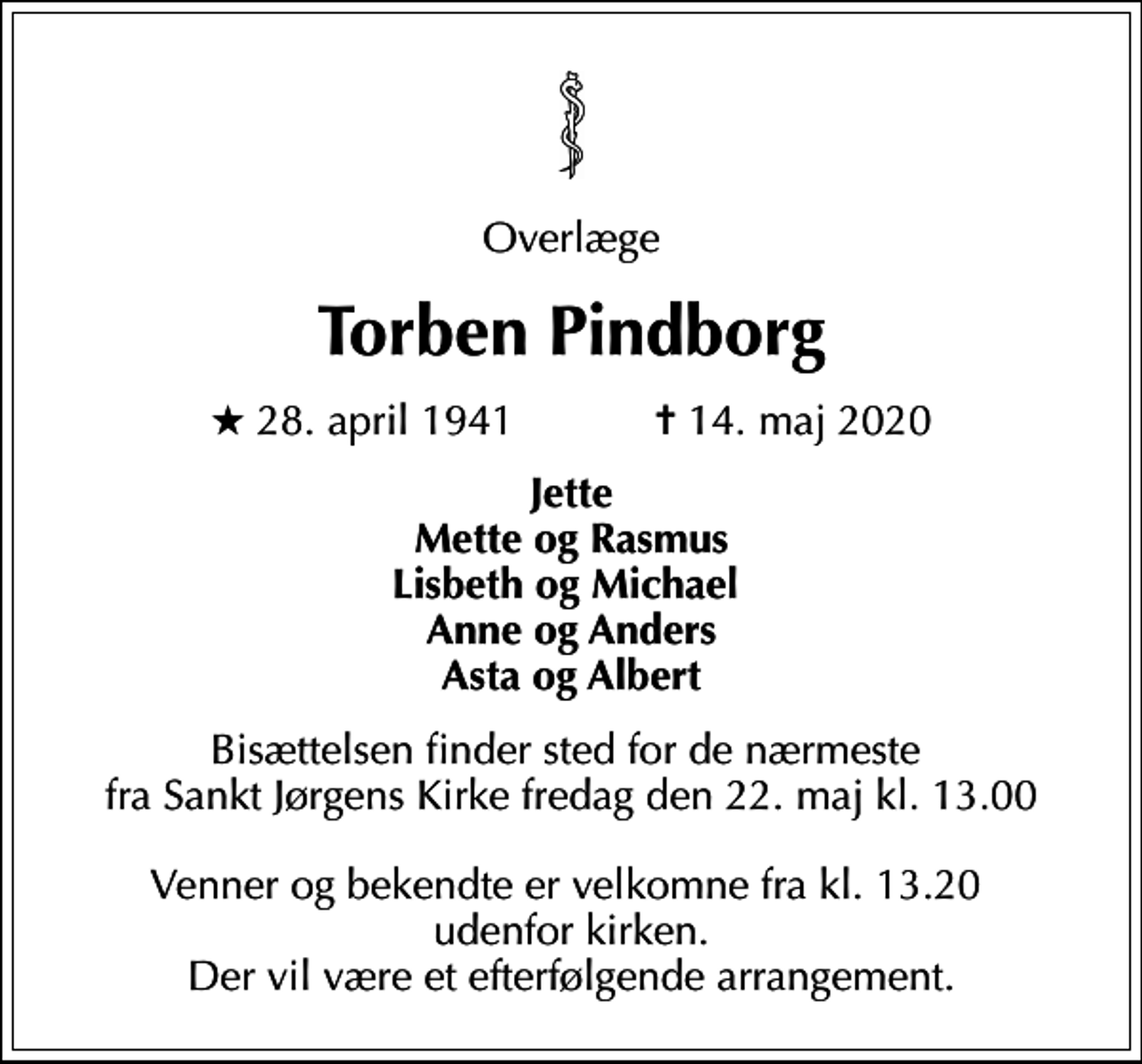 <p>Overlæge<br />Torben Pindborg<br />* 28. april 1941 ✝ 14. maj 2020<br />Jette Mette og Rasmus Lisbeth og Michael Anne og Anders Asta og Albert<br />Bisættelsen finder sted fra Sankt Jørgens Kirke fredag den 22. maj kl. 13.00<br />Bisættelsen finder sted for de nærmeste fra Sankt Jørgens Kirke fredag den 22. maj kl. 13.00 Venner og bekendte er velkomne fra kl. 13.20 udenfor kirken. Der vil være et efterfølgende arrangement.</p>