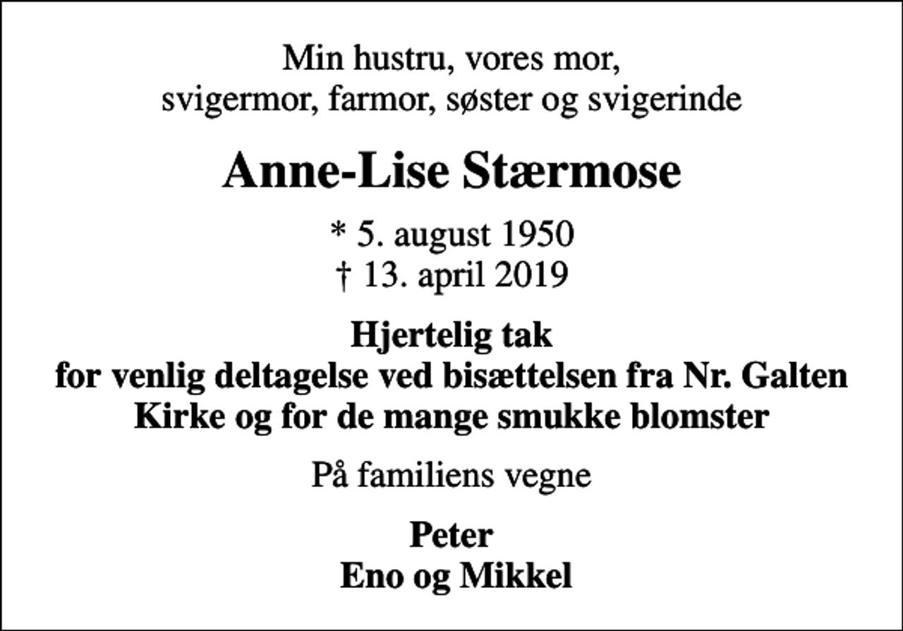 <p>Min hustru, vores mor, svigermor, farmor, søster og svigerinde<br />Anne-Lise Stærmose<br />* 5. august 1950<br />✝ 13. april 2019<br />Hjertelig tak for venlig deltagelse ved bisættelsen fra Nr. Galten Kirke og for de mange smukke blomster<br />På familiens vegne<br />Peter Eno og Mikkel</p>