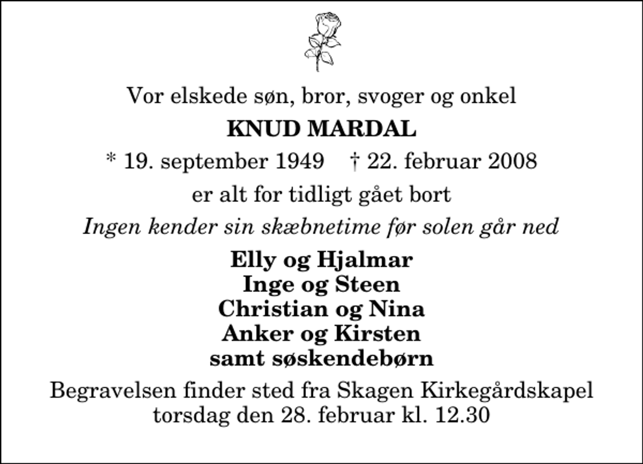 <p>Min kære mand, vores gode farfar<br />Knud Mardal<br />* 19. september 1949<br />er efter længere tids sygdom stille sovet ind<br />Skagen, den 22. februar 2008<br />Gudrun Rune og Betina Julie og Tobias<br />Begravelsen finder sted fra Skagen Kirkegårdskapel torsdag den 28. februar kl. 12.30</p>