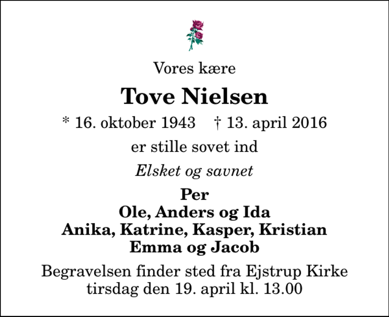 <p>Vores kære<br />Tove Nielsen<br />* 16. oktober 1943 ✝ 13. april 2016<br />er stille sovet ind<br />Elsket og savnet<br />Per Ole, Anders og Ida Anika, Katrine, Kasper, Kristian Emma og Jacob<br />Begravelsen finder sted fra Ejstrup Kirke tirsdag den 19. april kl. 13.00</p>