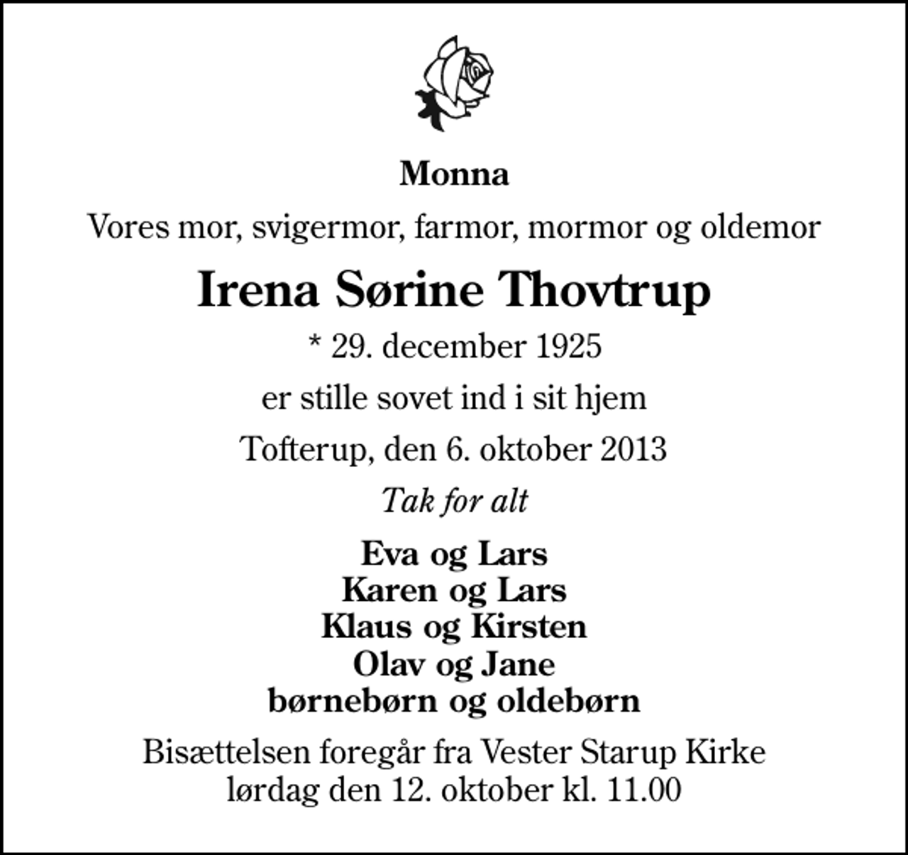 <p>Monna<br />Vores mor, svigermor, farmor, mormor og oldemor<br />Irena Sørine Thovtrup<br />* 29. december 1925<br />er stille sovet ind i sit hjem<br />Tofterup, den 6. oktober 2013<br />Tak for alt<br />Eva og Lars Karen og Lars Klaus og Kirsten Olav og Jane børnebørn og oldebørn<br />Bisættelsen foregår fra Vester Starup Kirke lørdag den 12. oktober kl. 11.00</p>