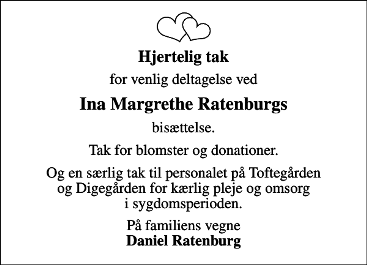 <p>Hjertelig tak<br />for venlig deltagelse ved<br />Ina Margrethe Ratenburgs<br />bisættelse.<br />Tak for blomster og donationer.<br />Og en særlig tak til personalet på Toftegården og Digegården for kærlig pleje og omsorg i sygdomsperioden.<br />På familiens vegne <em>Daniel Ratenburg</em></p>