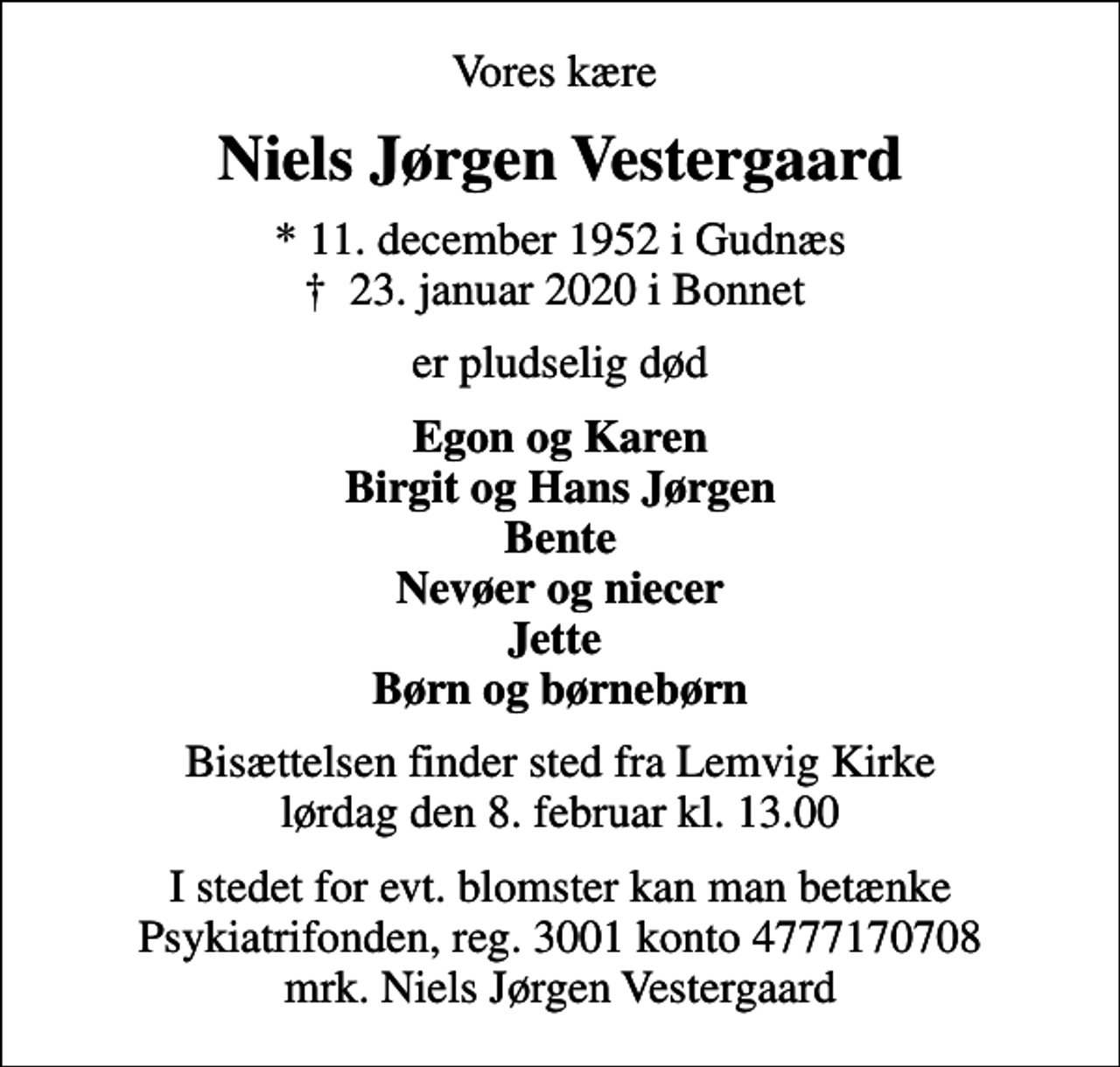 <p>Vores kære<br />Niels Jørgen Vestergaard<br />* 11. december 1952 i Gudnæs<br />✝ 23. januar 2020 i Bonnet<br />er pludselig død<br />Egon og Karen Birgit og Hans Jørgen Bente Nevøer og niecer Jette Børn og børnebørn<br />Bisættelsen finder sted fra Lemvig Kirke lørdag den 8. februar kl. 13.00<br />I stedet for evt. blomster kan man betænke<br />Psykiatrifonden reg.nr.3001kontonr.4777170708mrk. Niels Jørgen<br />Vestergaard</p>