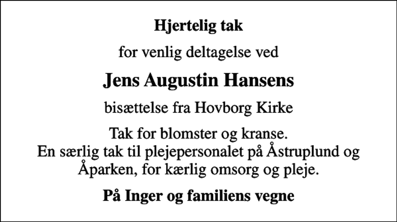 <p>Hjertelig tak<br />for venlig deltagelse ved<br />Jens Augustin Hansens<br />bisættelse fra Hovborg Kirke<br />Tak for blomster og kranse. En særlig tak til plejepersonalet på Åstruplund og Åparken, for kærlig omsorg og pleje.<br />På Inger og familiens vegne</p>